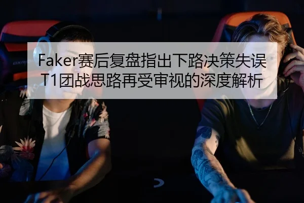 Faker赛后复盘指出下路决策失误T1团战思路再受审视的深度解析