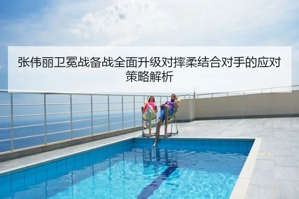 张伟丽卫冕战备战全面升级对摔柔结合对手的应对策略解析